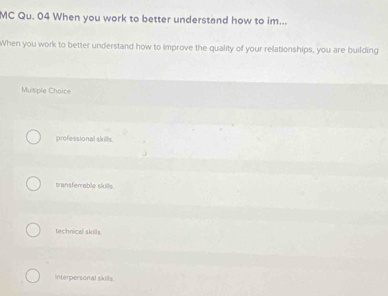 MC Qu. 04 When you work to better understand how to im...
When you work to better understand how to improve the quality of your relationships, you are building
Multiple Choice
professional skills.
transferrable skills
technical skills.
interpersonal skills.