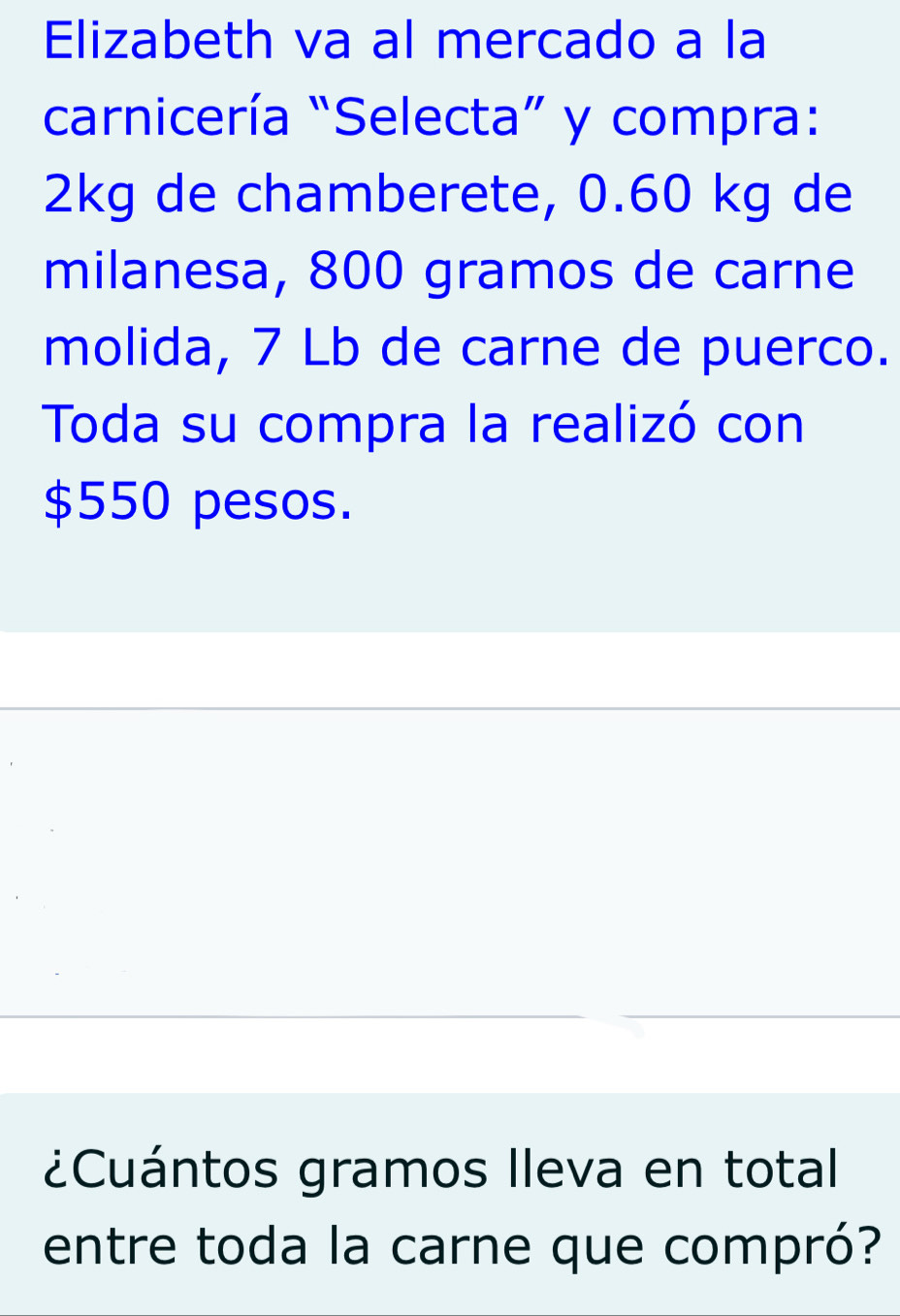 Elizabeth va al mercado a la 
carnicería “Selecta” y compra:
2kg de chamberete, 0.60 kg de 
milanesa, 800 gramos de carne 
molida, 7 Lb de carne de puerco. 
Toda su compra la realizó con
$550 pesos. 
` 
. 
¿Cuántos gramos Ileva en total 
entre toda la carne que compró?