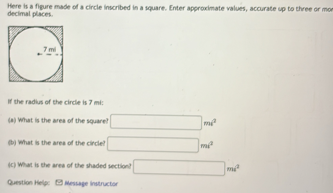 Here is a figure made of a circle inscribed in a square. Enter approximate values, accurate up to three or mor 
decimal places. 
If the radius of the circle is 7 mi : 
(a) What is the area of the square? □ mi^2
(b) What is the area of the circle? □ mi^2
(c) What is the area of the shaded section? □ mi^2
Question Help: -Message instructor