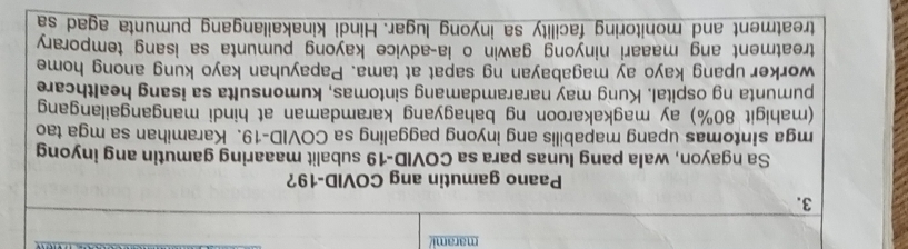 marami/ 
3. 
Paano gamutin ang COVID-19? 
Sa ngayon, wala pang lunas para sa COVID-19 subalit maaaring gamutin ang inyong 
mga sintomas upang mapabilis ang inyong paggaling sa COVID-19. Karamihan sa mga tao 
(mahigit 80%) ay magkakaroon ng bahagyang karamdaman at hindi mangangailangang 
pumunta ng ospital. Kung may nararamdamang sintomas, kumonsulta sa isang healthcare 
worker upang kayo ay magabayan ng sapat at tama. Papayuhan kayo kung anong home 
treatment ang maaari ninyong gawin o ia-advice kayong pumunta sa isang temporary 
treatment and monitoring facility sa inyong lugar. Hindi kinakailangang pumunta agad sa