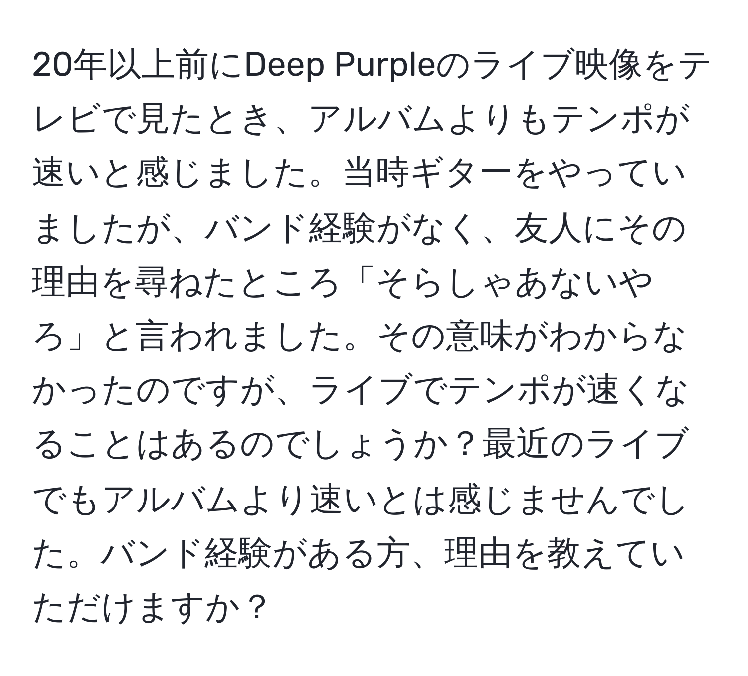 20年以上前にDeep Purpleのライブ映像をテレビで見たとき、アルバムよりもテンポが速いと感じました。当時ギターをやっていましたが、バンド経験がなく、友人にその理由を尋ねたところ「そらしゃあないやろ」と言われました。その意味がわからなかったのですが、ライブでテンポが速くなることはあるのでしょうか？最近のライブでもアルバムより速いとは感じませんでした。バンド経験がある方、理由を教えていただけますか？