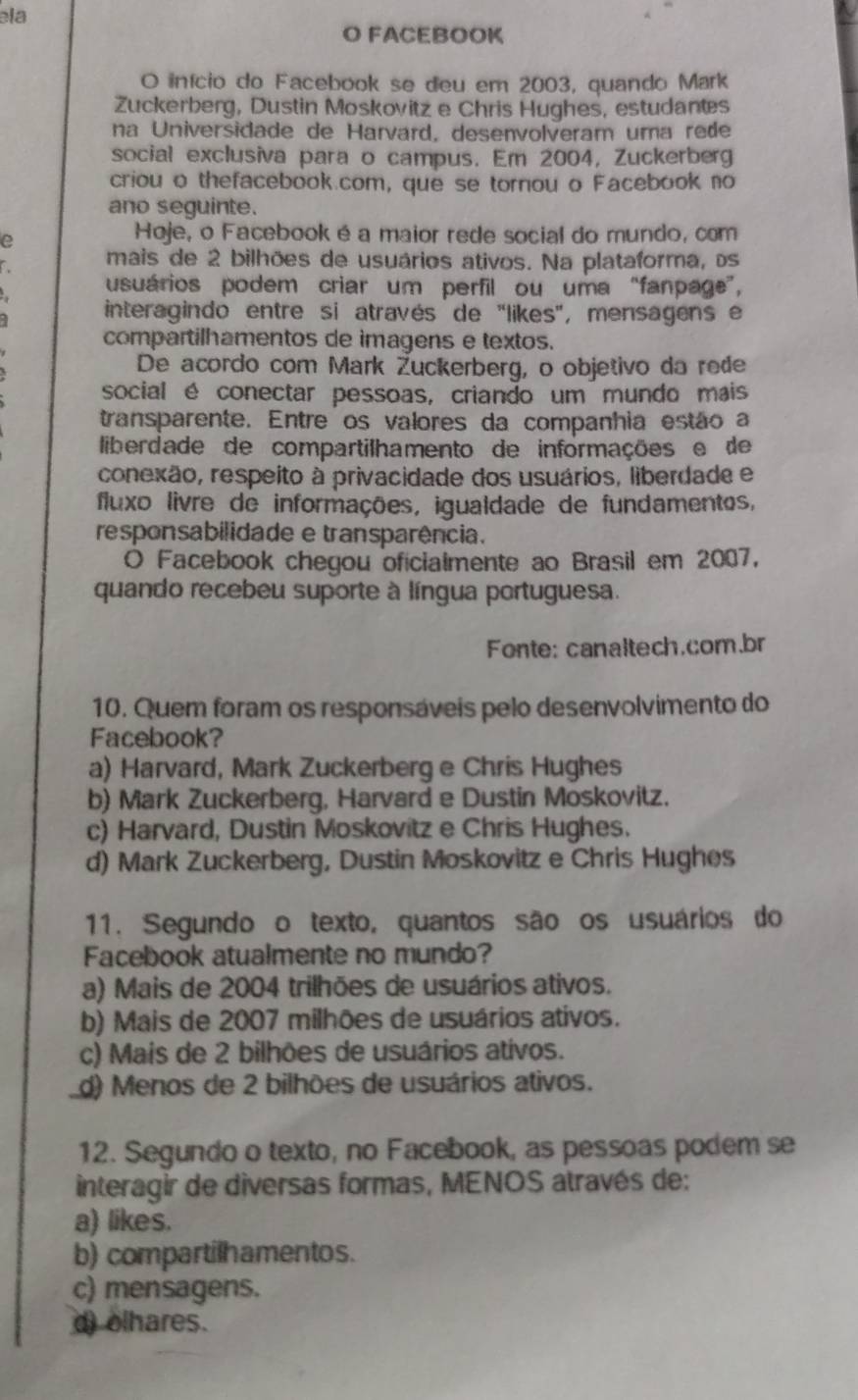 ela
O FACEBOOK
O início do Facebook se deu em 2003, quando Mark
Zuckerberg, Dustin Moskovitz e Chris Hughes, estudantes
na Universidade de Harvard, desenvolveram uma rede
social exclusiva para o campus. Em 2004, Zuckerberg
criou o thefacebook.com, que se tornou o Facebook no
ano seguinte.
e
Hoje, o Facebook é a maior rede social do mundo, com
mais de 2 bilhões de usuários ativos. Na plataforma, os
usuários podem criar um perfil ou uma “fanpage”,
interagindo entre si através de "likes", mensagens e
compartilhamentos de imagens e textos.
De acordo com Mark Žuckerberg, o objetivo da rede
social é conectar pessoas, criando um mundo mais
transparente. Entre os valores da companhia estão a
liberdade de compartilhamento de informações e de
conexão, respeito à privacidade dos usuários, liberdade e
fluxo livre de informações, igualdade de fundamentos,
responsabilidade e transparência.
O Facebook chegou oficialmente ao Brasil em 2007,
quando recebeu suporte à língua portuguesa.
Fonte: canaltech.com.br
10. Quem foram os responsáveis pelo desenvolvimento do
Facebook?
a) Harvard, Mark Zuckerberg e Chris Hughes
b) Mark Zuckerberg, Harvard e Dustin Moskovitz.
c) Harvard, Dustin Moskovitz e Chris Hughes.
d) Mark Zuckerberg, Dustin Moskovitz e Chris Hughes
11. Segundo o texto, quantos são os usuários do
Facebook atualmente no mundo?
a) Mais de 2004 trilhões de usuários ativos.
b) Mais de 2007 milhões de usuários ativos.
c) Mais de 2 bilhões de usuários ativos.
d) Menos de 2 bilhões de usuários ativos.
12. Segundo o texto, no Facebook, as pessoas podem se
interagir de diversas formas, MENOS através de:
a) likes.
b) compartilhamentos.
c) mensagens.
d) olhares.