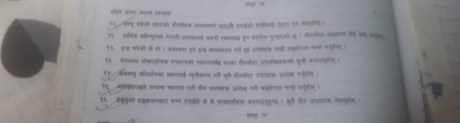 समूह 'ष' 
छोटो उत्तर आउने प्रश्नहकः 
१९. आफू बसेको प्रवेशको भौगोलिक जबस्याबारे बताउदे तपाईको साथीलाई एउटा पत्र लेब्नूोसI 
११. ध्रार्मिक सहिष्णुताले नेपाली समाजलाई कसरी एकताबद्ध हुन सहयोग पुच्याएको छ ? तीनओोटा उवाहरण बिई प्र्ड फनुलेग 
१२. ब्वन्द् भनेको के हो ? समाजमा हुने द्रन्द्र व्यवस्थापन गर्ने वुई उपायहरू लेखी सॉलेपमा चर्चा गनुहोस् । 
१३. नेपालमा लोकतान्त्रिक गणतन्त्रको स्थापनाप्धि भएका तीनओटा उपलब्धिहरूको सूची बनाउनुहोस् । 
१४, अलवायु परिवर्तनका असरलाई न्युनीकरण गर्ने कूने तीनओटा उपायहरू उल्लेब गर्न्होस् । 
१५. बस्राइईसराइले गन्तव्य स्थानमा पार्ने तीन प्रभावहरू उल्लेख गरी सॉसेपमा चर्चा गनु्होस् । 
१६. डेबरयुको सइक्रमणबाट बच्न तपाईले के के साबधानीहरू अपनाउनुहुन्छ ? कुलै तीन उपायहरू लेब्नुहोस् । 
समूह 'ग'