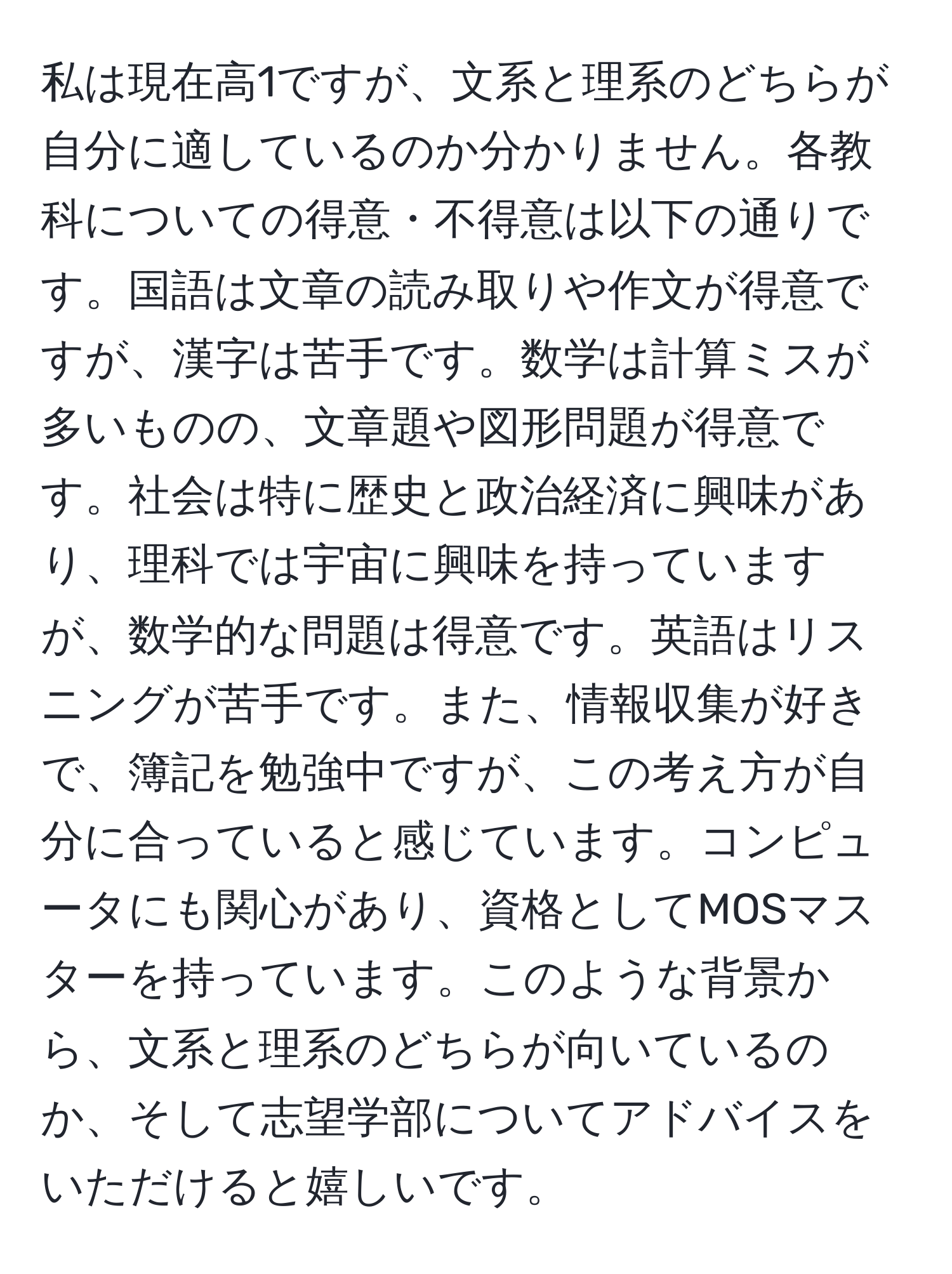 私は現在高1ですが、文系と理系のどちらが自分に適しているのか分かりません。各教科についての得意・不得意は以下の通りです。国語は文章の読み取りや作文が得意ですが、漢字は苦手です。数学は計算ミスが多いものの、文章題や図形問題が得意です。社会は特に歴史と政治経済に興味があり、理科では宇宙に興味を持っていますが、数学的な問題は得意です。英語はリスニングが苦手です。また、情報収集が好きで、簿記を勉強中ですが、この考え方が自分に合っていると感じています。コンピュータにも関心があり、資格としてMOSマスターを持っています。このような背景から、文系と理系のどちらが向いているのか、そして志望学部についてアドバイスをいただけると嬉しいです。