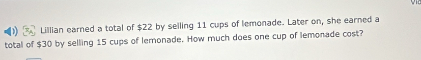 Lillian earned a total of $22 by selling 11 cups of lemonade. Later on, she earned a 
total of $30 by selling 15 cups of lemonade. How much does one cup of lemonade cost?