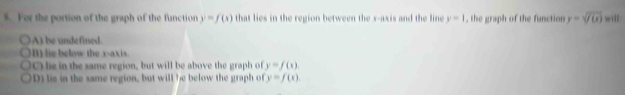 For the portion of the graph of the function y=f(x) that lies in the region between the x-axis and the line y=1 , the graph of the function y=sqrt(f(x)) will
A) be undefined.
B) lie below the x-axis.
O lie in the same region, but will be above the graph of y=f(x).
D) lie in the same region, but will be below the graph of y=f(x).