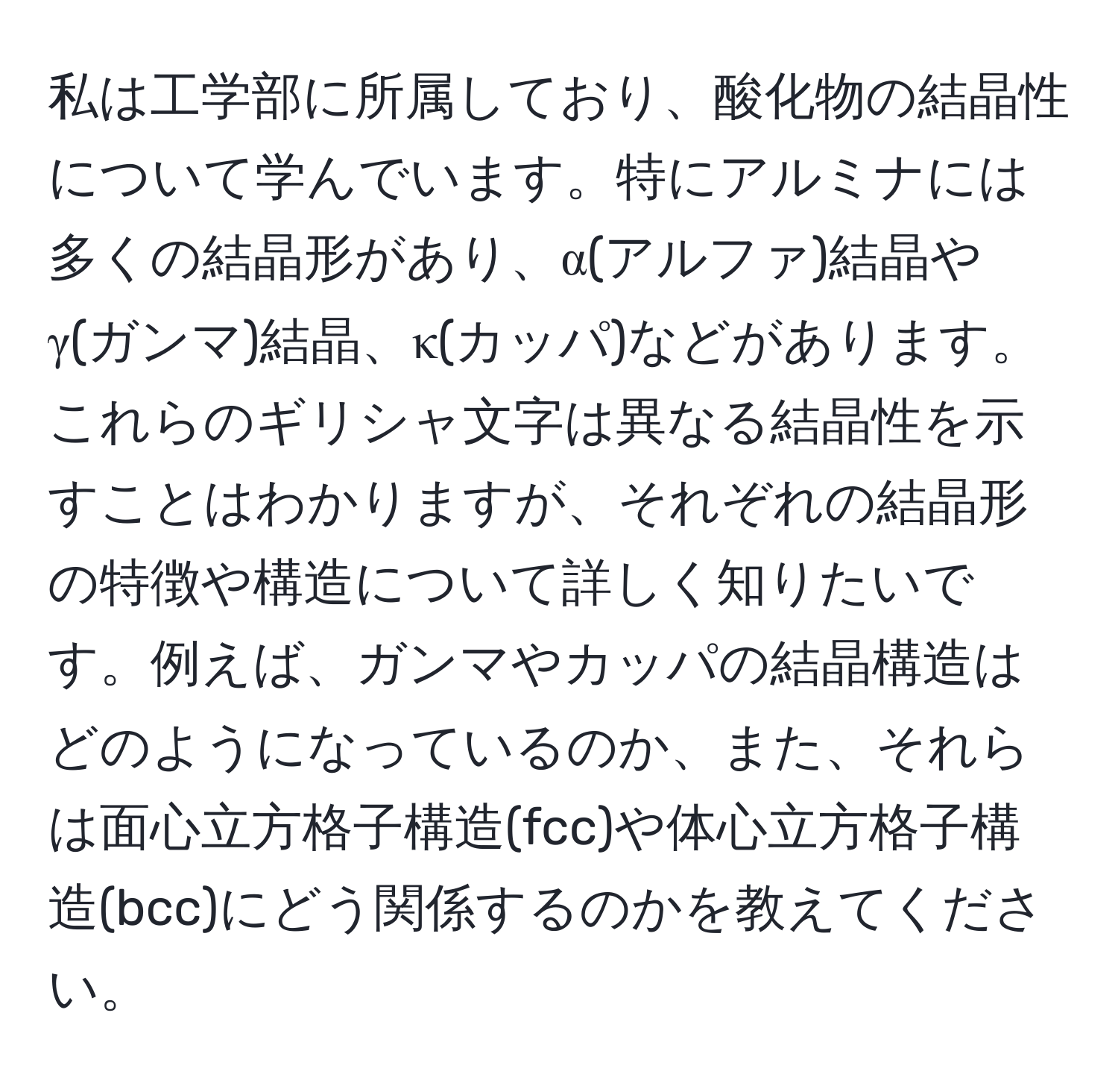 私は工学部に所属しており、酸化物の結晶性について学んでいます。特にアルミナには多くの結晶形があり、α(アルファ)結晶やγ(ガンマ)結晶、κ(カッパ)などがあります。これらのギリシャ文字は異なる結晶性を示すことはわかりますが、それぞれの結晶形の特徴や構造について詳しく知りたいです。例えば、ガンマやカッパの結晶構造はどのようになっているのか、また、それらは面心立方格子構造(fcc)や体心立方格子構造(bcc)にどう関係するのかを教えてください。