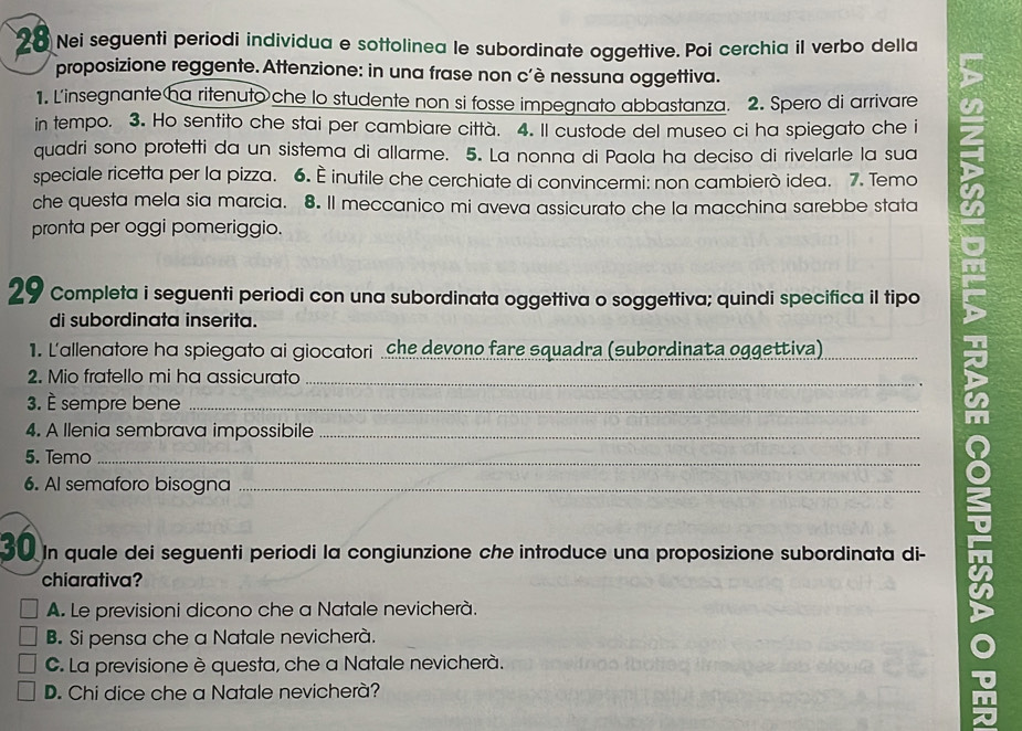 Nei seguenti periodi individua e sottolinea le subordinate oggettive. Poi cerchia il verbo della
proposizione reggente. Attenzione: in una frase non c'è nessuna oggettiva.
1. L'insegnante ha ritenuto che lo studente non si fosse impegnato abbastanza. 2. Spero di arrivare
in tempo. 3. Ho sentito che stai per cambiare città. 4. Il custode del museo ci ha spiegato che i
quadri sono protetti da un sistema di allarme. 5. La nonna di Paola ha deciso di rivelarle la sua
speciale ricetta per la pizza. 6. — inutile che cerchiate di convincermi: non cambierò idea. 7. Temo
che questa mela sia marcia. 8. Il meccanico mi aveva assicurato che la macchina sarebbe stata
pronta per oggi pomeriggio.
29 Completa i seguenti periodi con una subordinata oggettiva o soggettiva; quindi specifica il tipo
di subordinata inserita.
1. L'allenalore ha spiegalo αi giocalori che devono fare squadra (subordinata oggettiva)_
2. Mio fratello mi ha assicurato_
3. È sempre bene_
4. A llenia sembrava impossibile_
5. Temo_
6. Al semaforo bisogna_
30 In quale dei seguenti periodi la congiunzione che introduce una proposizione subordinata di-
chiarativa?
A. Le previsioni dicono che a Natale nevicherà.
B. Si pensa che a Natale nevicherà.
C. La previsione è questa, che a Natale nevicherà.
D. Chi dice che a Natale nevicherà?