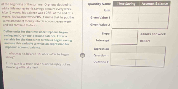 At the beginning of the summer Orpheus decided to Quantity Nam 
add a little money to his savings account every week. Un 
After 5 weeks, his balance was $255. At the end of 7
weeks, his balance was $285. Assume that he put the Given Value 
same amount of money into his account every week
and will continue to do so. Given Value 
Define units for the time since Orpheus began Slope dollars per week
saving and Orpheus' account balance. Enter a 
variable for the time since Orpheus began saving Intercept dollars
and use this variable to write an expression for 
Orpheus' account balance. Expression 
1. What was his balance 14 weeks after he began 
saving? Question 1 
2. His goal is to reach seven hundred eighty dollars. Question 2 
How long will it take him?