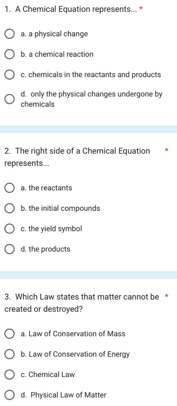 A Chemical Equation represents... *
a. a physical change
b. a chemical reaction
c. chemicals in the reactants and products
d. only the physical changes undergone by
chemicals
2. The right side of a Chemical Equation *
represents...
a. the reactants
b. the initial compounds
c. the yield symbol
d. the products
3. Which Law states that matter cannot be *
created or destroyed?
a. Law of Conservation of Mass
b. Law of Conservation of Energy
c. Chemical Law
d. Physical Law of Matter