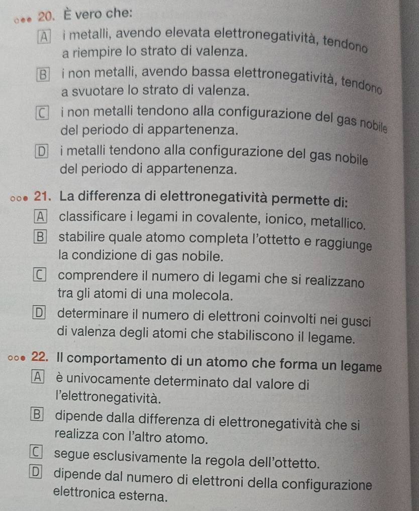 È vero che:
A i metalli, avendo elevata elettronegatività, tendono
a riempire lo strato di valenza.
B i non metalli, avendo bassa elettronegatività, tendono
a svuotare lo strato di valenza.
□ i non metalli tendono alla configurazione del gas nobile 
del periodo di appartenenza.
D i metalli tendono alla configurazione del gas nobile
del periodo di appartenenza.
21. La differenza di elettronegatività permette di:
A classificare i legami in covalente, ionico, metallico.
B stabilire quale atomo completa l'ottetto e raggiunge
la condizione di gas nobile.
C comprendere il numero di legami che si realizzano
tra gli atomi di una molecola.
D determinare il numero di elettroni coinvolti nei gusci
di valenza degli atomi che stabiliscono il legame.
22. Il comportamento di un atomo che forma un legame
A è univocamente determinato dal valore di
l'elettrone gatività.
B dipende dalla differenza di elettronegatività che si
realizza con l'altro atomo.
C segue esclusivamente la regola dell'ottetto.
D dipende dal numero di elettroni della configurazione
elettronica esterna.