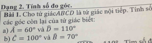 Dạng 2. Tính số đo góc. 
Bài 1. Cho tứ giácABCD là tứ giác nội tiếp. Tính số 
các góc còn lại của tứ giác biết: 
a) hat A=60° và widehat D=110°
b) hat C=100° và hat B=70°
O Tim số đ