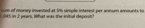 sum of money invested at 5% simple interest per annum amounts to 
, 045 in 2 years. What was the initial deposit?