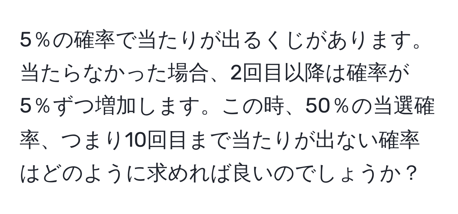 5％の確率で当たりが出るくじがあります。当たらなかった場合、2回目以降は確率が5％ずつ増加します。この時、50％の当選確率、つまり10回目まで当たりが出ない確率はどのように求めれば良いのでしょうか？