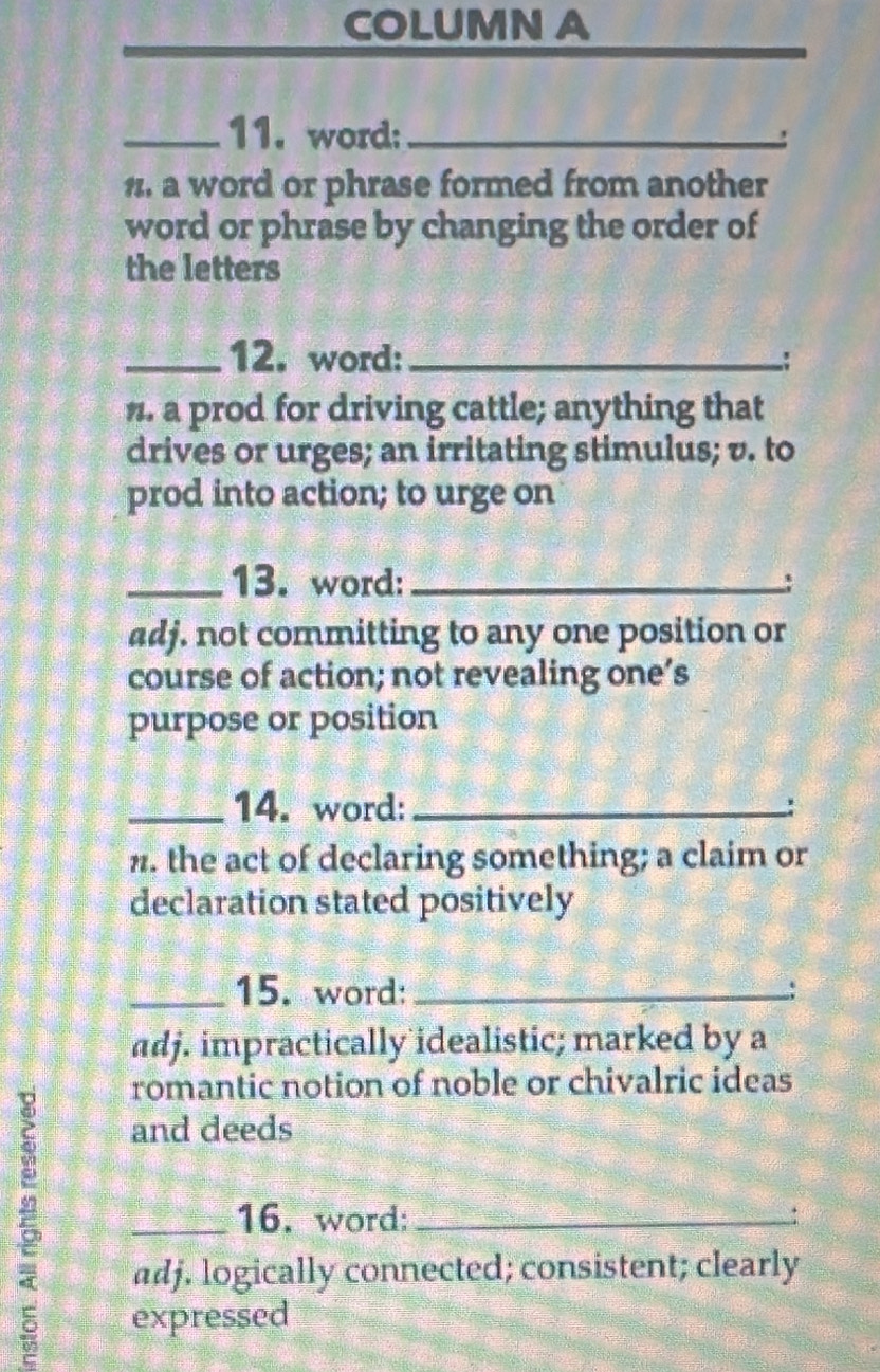 COLUMN A 
_11. word:_ 
' 
n. a word or phrase formed from another 
word or phrase by changing the order of 
the letters 
_12. word: _: 
n. a prod for driving cattle; anything that 
drives or urges; an irritating stimulus; v. to 
prod into action; to urge on 
_13. word:_ 
adj. not committing to any one position or 
course of action; not revealing one’s 
purpose or position 
_14. word: _: 
n. the act of declaring something; a claim or 
declaration stated positively 
_15. word: _; 
adj. impractically idealistic; marked by a 
5 
romantic notion of noble or chivalric ideas 
and deeds 
_16. word;_ 
adj. logically connected; consistent; clearly 
expressed