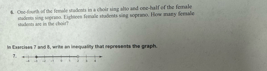 One-fourth of the female students in a choir sing alto and one-half of the female 
students sing soprano. Eighteen female students sing soprano. How many female 
students are in the choir? 
In Exercises 7 and 8, write an inequality that represents the graph.