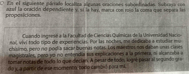 En el siguiente párrafo localiza algunas oraciones subordinadas. Subraya con 
azul la oración dependiente y, si la hay, marca con rojo la coma que separa las 
proposiciones. 
Cuando ingresé a la Facultad de Ciencias Químicas de la Universidad Nacio- 
nal, viví todo tipo de experiencias. Por las noches, me dedicaba a estudiar mu- 
chísimo, pero no podía sacar buenas notas. Los maestros nos daban unas clases 
magistrales, pero yo no entendía sus explicaciones a la primera, ni alcanzaba a 
tomar notas de todo lo que decían. A pesar de todo, logré pasar al segundo gra- 
do y, a partir de ese momento, todo cambió para mí,