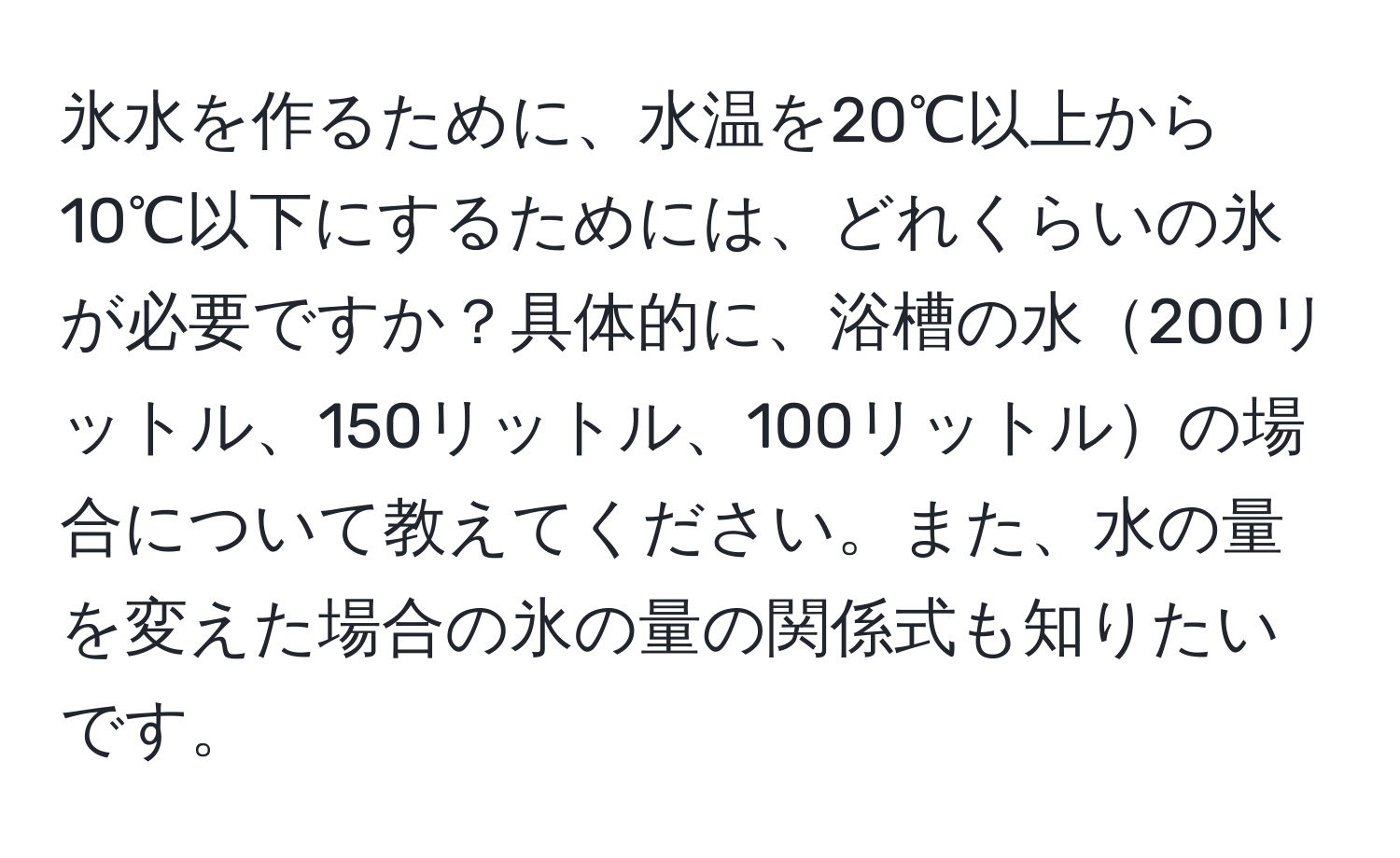 氷水を作るために、水温を20℃以上から10℃以下にするためには、どれくらいの氷が必要ですか？具体的に、浴槽の水200リットル、150リットル、100リットルの場合について教えてください。また、水の量を変えた場合の氷の量の関係式も知りたいです。