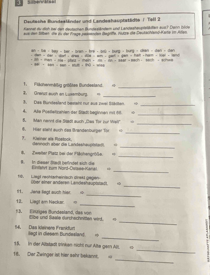 Silbenrätsel
  
Deutsche Bundesländer und Landeshauptstädte / Teil 2
Kennst du dich bei den deutschen Bundesländem und Landeshauptstädten aus? Dann bilde  
aus den Silben die zu der Frage passenden Begriffe. Nutze die Deutschland-Karte im Atlas.
an - ba - bay - ber - bran - bre - brü - burg - burg - cken - den - den
- den - der - dorf - dres - düs - em - gart - gen - halt -ham - kiel - land
- lin - men - nle - pfalz - rhein - rin - rin - saar - sach - sach - schwe
- sel - sen - sen - stutt - thü - wies
1. Flächenmäßig größtes Bundesland. _
2. Grenzt auch an Luxemburg._
3. Das Bundesland besteht nur aus zwei Städten. 
_
4. Alle Postleitzahlen der Stadt beginnen mit 66. _
_
5. Man nennt die Stadt auch „Das Tor zur Welt"
_
6. Hier steht auch das Brandenburger Tor.
7. Kleiner als Rostock,
_
dennoch aber die Landeshauptstadt.
_
8. Zweiter Platz bei der Flächengröße.
9. In dieser Stadt befindet sich die
_
Einfahrt zum Nord-Ostsee-Kanal.
10. Liegt rechtsrheinisch direkt gegen-
_
über einer anderen Landeshauptstadt. 
_
11. Jena liegt auch hier.
_
12. Liegt am Neckar.
13. Einziges Bundesland, das von
_
Elbe und Saale durchschnitten wird. 
14. Das kleinere Frankfurt
_
liegt in diesem Bundesland.
_
15. In der Altstadt trinken nicht nur Alte gern Alt. ~
_
16. Der Zwinger ist hier sehr bekannt. 