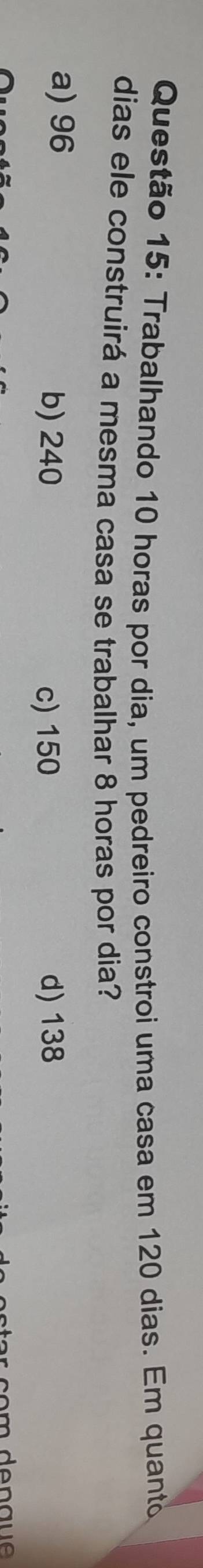 Trabalhando 10 horas por dia, um pedreiro constroi uma casa em 120 dias. Em quanto
dias ele construirá a mesma casa se trabalhar 8 horas por dia?
a) 96
b) 240 c) 150 d) 138