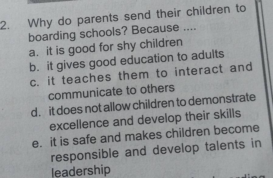 Why do parents send their children to
boarding schools? Because ....
a. it is good for shy children
b. it gives good education to adults
c. it teaches them to interact and
communicate to others
d. it does not allow children to demonstrate
excellence and develop their skills
e. it is safe and makes children become
responsible and develop talents in
leadership