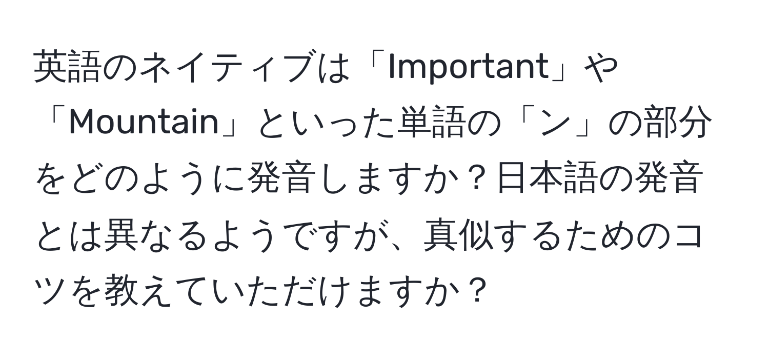 英語のネイティブは「Important」や「Mountain」といった単語の「ン」の部分をどのように発音しますか？日本語の発音とは異なるようですが、真似するためのコツを教えていただけますか？