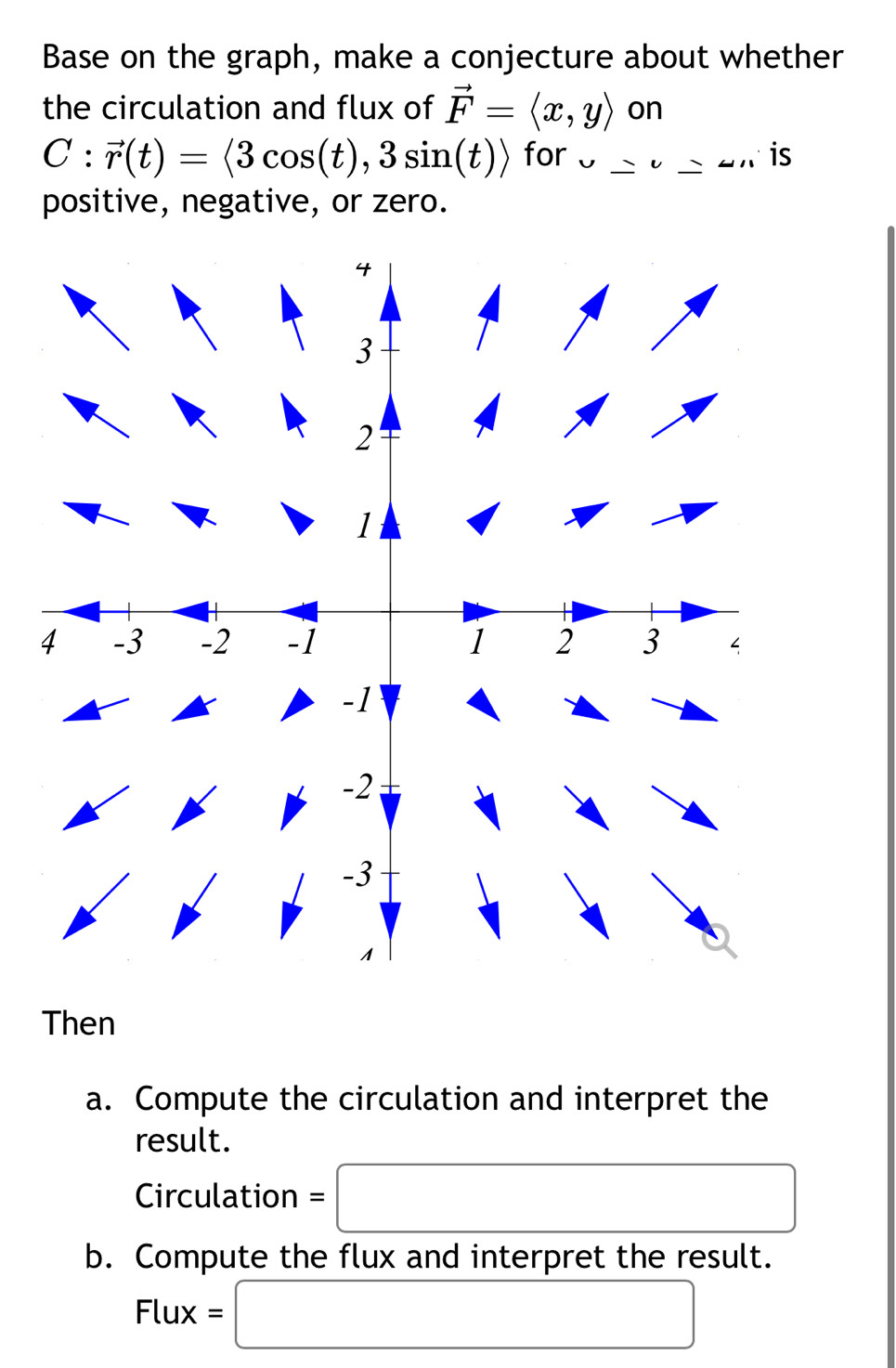 Base on the graph, make a conjecture about whether 
the circulation and flux of vector F=langle x,yrangle on
C:vector r(t)=langle 3cos (t),3sin (t)rangle for v_ v_ un is 
positive, negative, or zero. 
Then 
a. Compute the circulation and interpret the 
result. 
Circulation =□
b. Compute the flux and interpret the result.
Flux=□