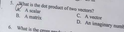 What is the dot product of two vectors?
A. A scalar C. A vector
B. A matrix D. An imaginary numb
6. What is the cross nr