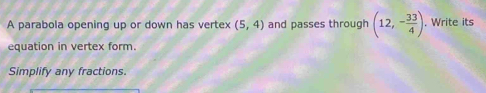 A parabola opening up or down has vertex (5,4) and passes through (12,- 33/4 ). Write its 
equation in vertex form. 
Simplify any fractions.