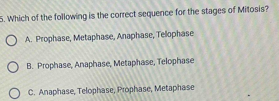 Which of the following is the correct sequence for the stages of Mitosis?
A. Prophase, Metaphase, Anaphase, Telophase
B. Prophase, Anaphase, Metaphase, Telophase
C. Anaphase, Telophase, Prophase, Metaphase