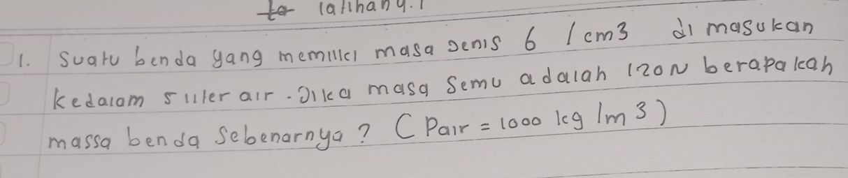 latthang. 1 
1. Suatu benda gang memillc) masa senis 6 I cm3 di masukan 
kedalom siller air.Jika masa Semu adalah 12oN berapakan 
massa benda sebenarnya? CP_alr =1000kg/m^3)