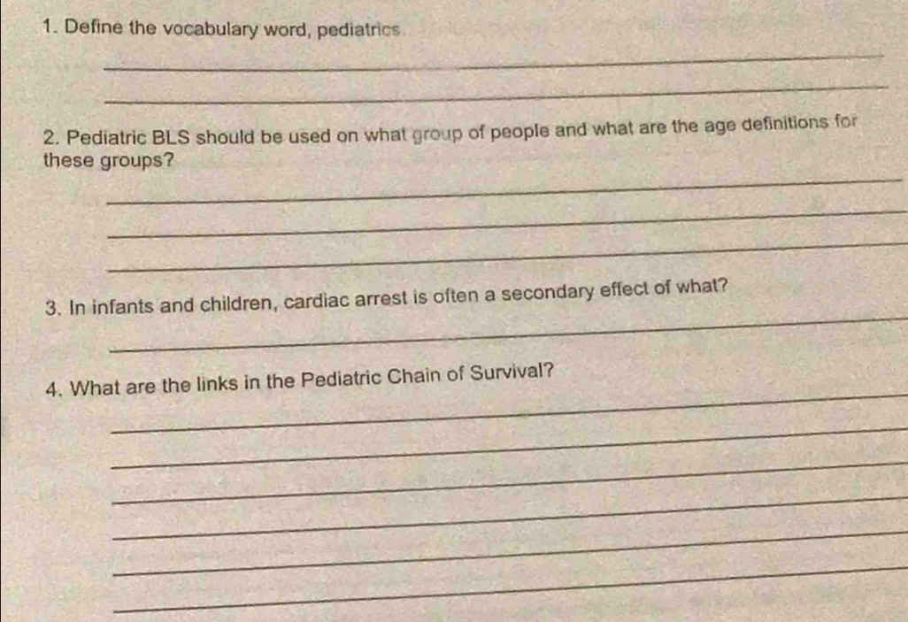 Define the vocabulary word, pediatrics 
_ 
_ 
2. Pediatric BLS should be used on what group of people and what are the age definitions for 
_ 
these groups? 
_ 
_ 
_ 
3. In infants and children, cardiac arrest is often a secondary effect of what? 
_ 
4. What are the links in the Pediatric Chain of Survival? 
_ 
_ 
_ 
_ 
_