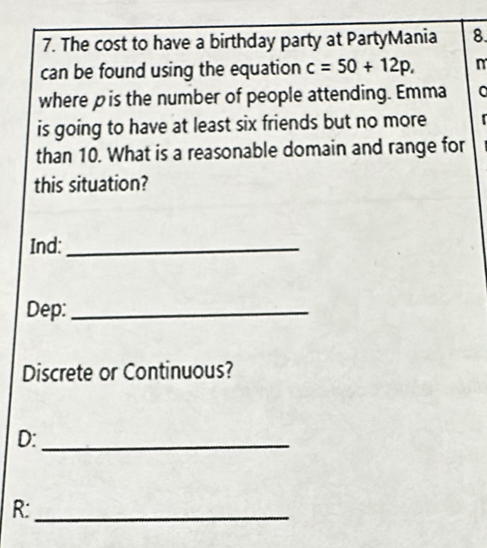 The cost to have a birthday party at PartyMania 8. 
can be found using the equation c=50+12p, n 
where pis the number of people attending. Emma a 
is going to have at least six friends but no more 
than 10. What is a reasonable domain and range for 
this situation? 
Ind:_ 
Dep:_ 
Discrete or Continuous? 
D:_ 
R:_