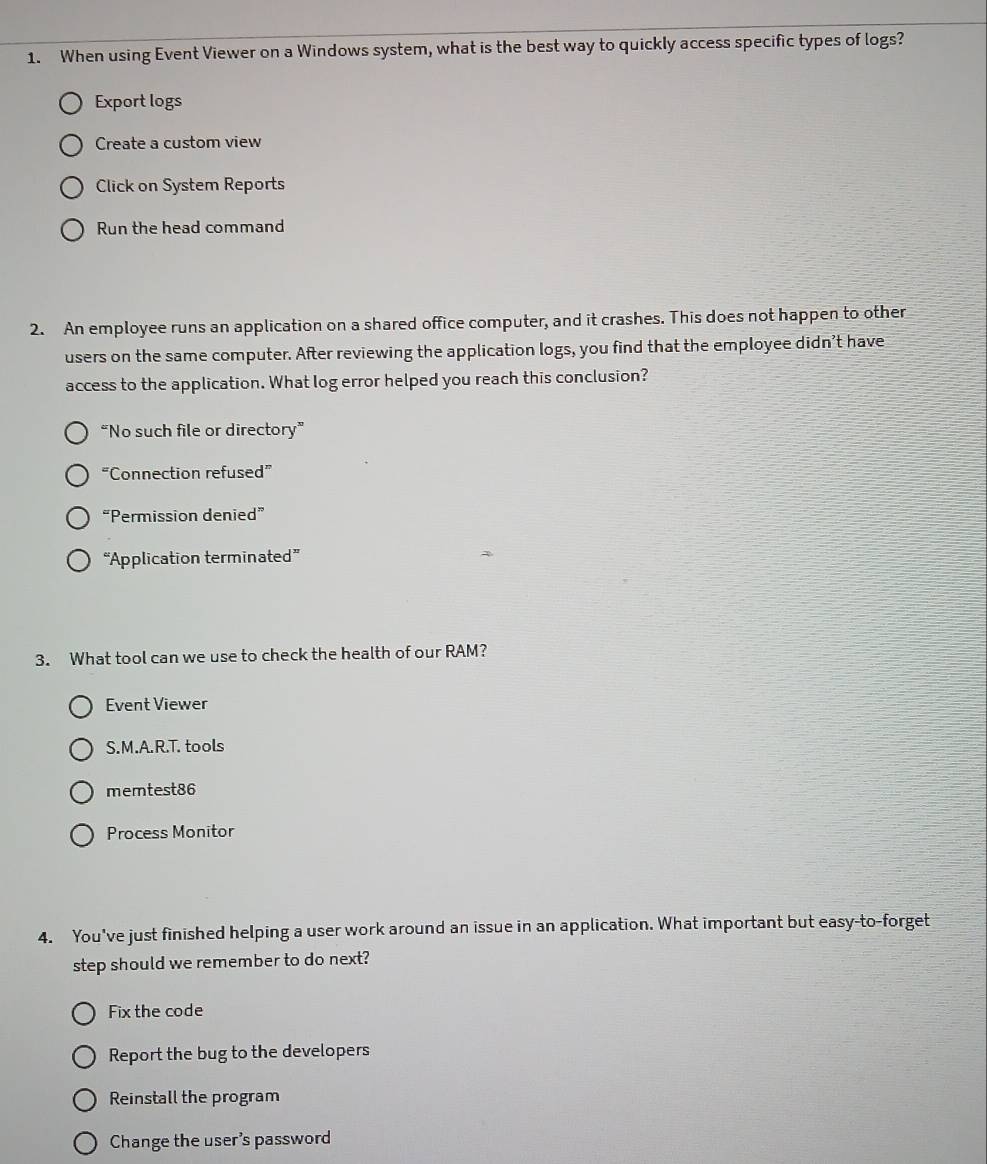 When using Event Viewer on a Windows system, what is the best way to quickly access specific types of logs?
Export logs
Create a custom view
Click on System Reports
Run the head command
2. An employee runs an application on a shared office computer, and it crashes. This does not happen to other
users on the same computer. After reviewing the application logs, you find that the employee didn't have
access to the application. What log error helped you reach this conclusion?
“No such file or directory”
“Connection refused”
“Permission denied”
“Application terminated”
3. What tool can we use to check the health of our RAM?
Event Viewer
S.M.A.R.T. tools
memtest86
Process Monitor
4. You've just finished helping a user work around an issue in an application. What important but easy-to-forget
step should we remember to do next?
Fix the code
Report the bug to the developers
Reinstall the program
Change the user's password