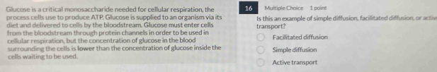 Glucose is a critical monosaccharide needed for cellular respiration, the 16 Multiple Chaice 1 point
process cells use to produce ATP. Glucose is supplied to an organism via its Is this an example of simple diffusion, facilitated diffusion, or activ
diet and delivered to cells by the bloodstream. Glucose must enter cells
from the bloodstream through protein channels in order to be used in transport?
cellular respiration, but the concentration of glucose in the blood Facilitated diffusion
surrounding the cells is lower than the concentration of glucose inside the Simple diffusion
cells waiting to be used. Active transport