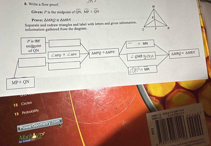 Write a flow proof. 
Given: P is the midpoint of overline QN, overline MP⊥ overline QN
Prove: △ MRQ≌ △ MRN
Separate and redraw triangles and label with letters and given information, 
information gathered from the diagram.
P is the 
midpoint =MN
of QN △ MRQ=△ MRN
∠ MPQ≌ ∠ MPN △ MPQ≌ △ MPN
∠ QMR
≌ overline MR
MP≌ QN
12 Circles 
13 Probability 
ISBN-13： 978-0-13-328115 -6 0-13-228116-9 
a 
ISBN-10 
PowerGeometry.com 
> 
MathaxP