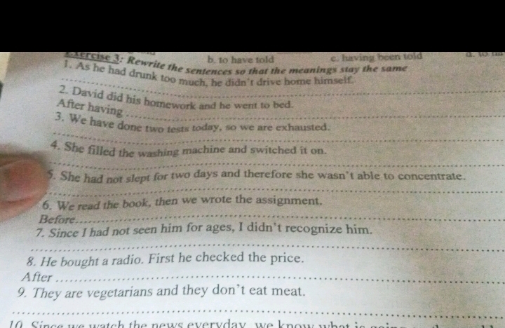 b. to have told c. having been told d. 4 00
xercise 3: Rewrite the sentences so that the meanings stay the same
_
_
1. As he had drunk too much, he didn't drive home himself
2. David did his homework and he went to bed.
After having ..
_
__
3. We have done two tests today, so we are exhausted.
_
4. She filled the washing machine and switched it on.
_
_
_
_
5. She had not slept for two days and therefore she wasn’t able to concentrate.
_
6. We read the book, then we wrote the assignment.
Before
_
_
7. Since I had not seen him for ages, I didn’t recognize him.
_
_
8. He bought a radio. First he checked the price.
After_
9. They are vegetarians and they don’t eat meat.
_