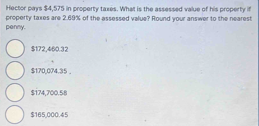 Hector pays $4,575 in property taxes. What is the assessed value of his property if
property taxes are 2.69% of the assessed value? Round your answer to the nearest
penny.
$172,460.32
$170,074.35 ,
$174,700.58
$165,000.45