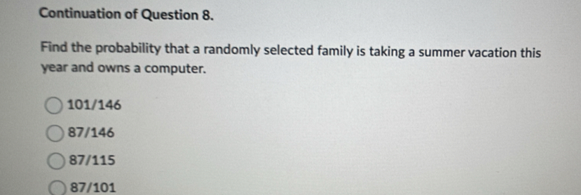 Continuation of Question 8.
Find the probability that a randomly selected family is taking a summer vacation this
year and owns a computer.
101/146
87/146
87/115
87/101