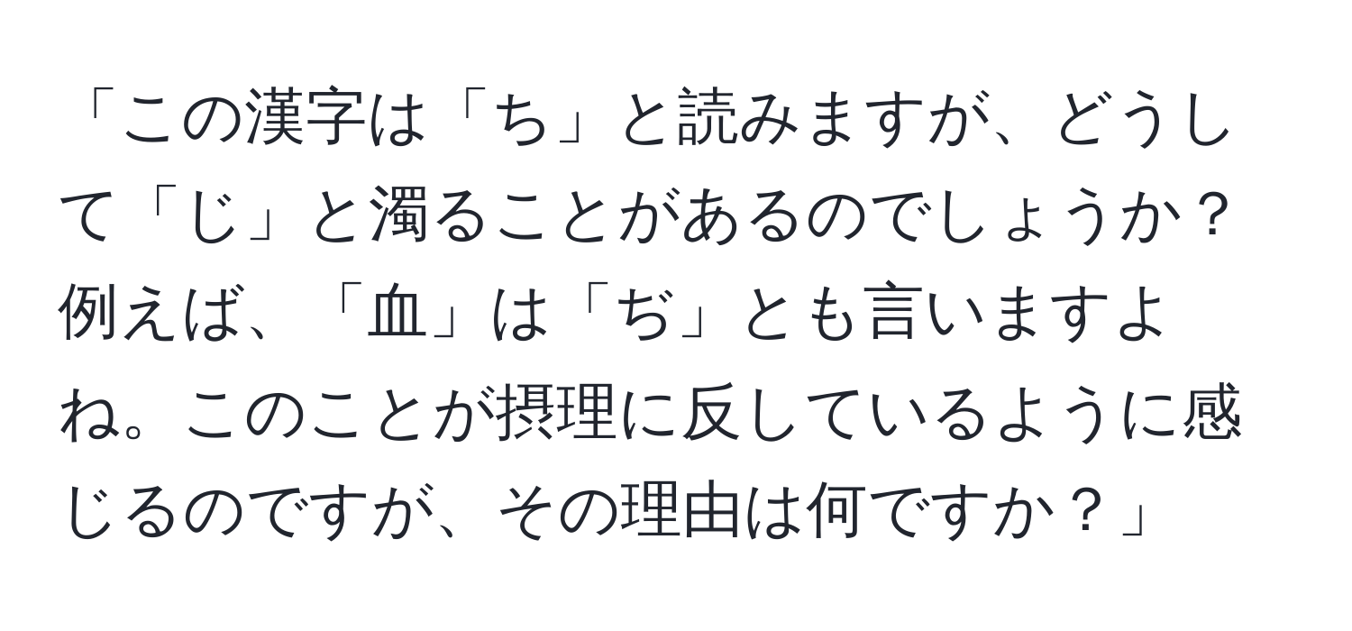 「この漢字は「ち」と読みますが、どうして「じ」と濁ることがあるのでしょうか？例えば、「血」は「ぢ」とも言いますよね。このことが摂理に反しているように感じるのですが、その理由は何ですか？」