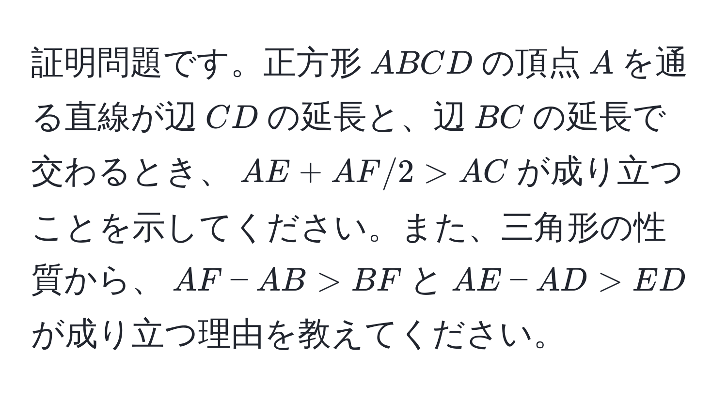 証明問題です。正方形(ABCD)の頂点(A)を通る直線が辺(CD)の延長と、辺(BC)の延長で交わるとき、(AE + AF / 2 > AC)が成り立つことを示してください。また、三角形の性質から、(AF - AB > BF)と(AE - AD > ED)が成り立つ理由を教えてください。