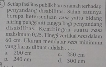 .) Setiap fasilitas publik harus ramah terhadap
penyandang disabilitas. Salah satunya
berupa ketersediaan ram yaitu bidang
miring pengganti tangga bagi penyandang
disabilitas. Kemiringan suatu ram
maksimum 0,25. Tinggi vertikal ram dalam
60 cm. Ukuran mendatar ram minimum
yang harus dibuat adalah . . . .
a. 200 cm c. 250 cm
b. 240 cm d. 300 cm