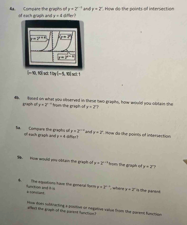Compare the graphs of y=2^(x-6) and y=2^x How do the points of intersection
of each graph and y=4 differ?
[-10,10] sc:1 b V [-5,10] scl: 1
4b. Based on what you observed in these two graphs, how would you obtain the
graph of y=2^(x-4) from the graph of y=2^x ?
Sa. Compare the graphs of y=2^(x+4) and y=2^x. How do the points of intersection
of each graph and y=4 differ?
5b. How would you obtain the graph of y=2^(x+8) from the graph of y=2^x ?
6. The equations have the general form y=2^(x-h) , where y=2^x is the parent
function and h is
a constant.
How does subtracting a positive or negative value from the parent function
affect the graph of the parent function?