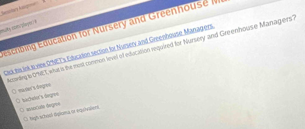 Secondary Assignmar N 
enuity.com/player/#
escribing Education for Nursery and Greenhouse M
According to 0'' ET, what is the most common level of education required for Nursery and Greenhouse Managers?
Click this link to view O*NET's Education section for Nursery and Greenhouse Managers
master's degree
bachelor's degree
associate degree
high school diploma or equivalent