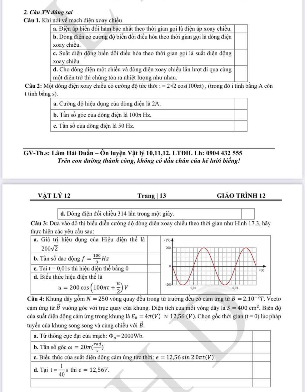 Câu TN đúng sai
Câu 1. Khi nói về mạch điện xoay chiều
Câu 2: Một dòng điện xoay chiều có cường độ tức thời i=2sqrt(2)cos (100π t) , (trong đó i tính bằng A còn
t tí
GV-Th.s: Lâm Hải Duần - Ôn luyện Vật lý 10,11,12. LTĐH. Lh: 0904 432 555
Trên con đường thành công, không có dấu chân của kẻ lười biếng!
Vật Lý 12 Trang | 13 giáo trình 12
d. Dòng điện đồi chiều 314 lần trong một giây.
Câu 3: Dựa vào đồ thị biểu diễn cường độ dòng điện xoay chiều theo thời gian như Hình 17.3, hãy
thực hiện các yêu cầu sau:
Câu 4: Khung dây gồm N=250 vòng quay đều trong từ trường đều có cảm ứng từ B=2.10^(-2)T. Vectơ
cảm ứng từ vector B vuông góc với trục quay của khung. Diện tích của mỗi vòng dây là S=400cm^2. Biên độ
của suất điện động cảm ứng trong khung là E_0=4π (V)approx 12,56(V). Chọn gốc thời gian (t=0) lúc pháp
tuyến của khung song song và cùng chiều với vector B.