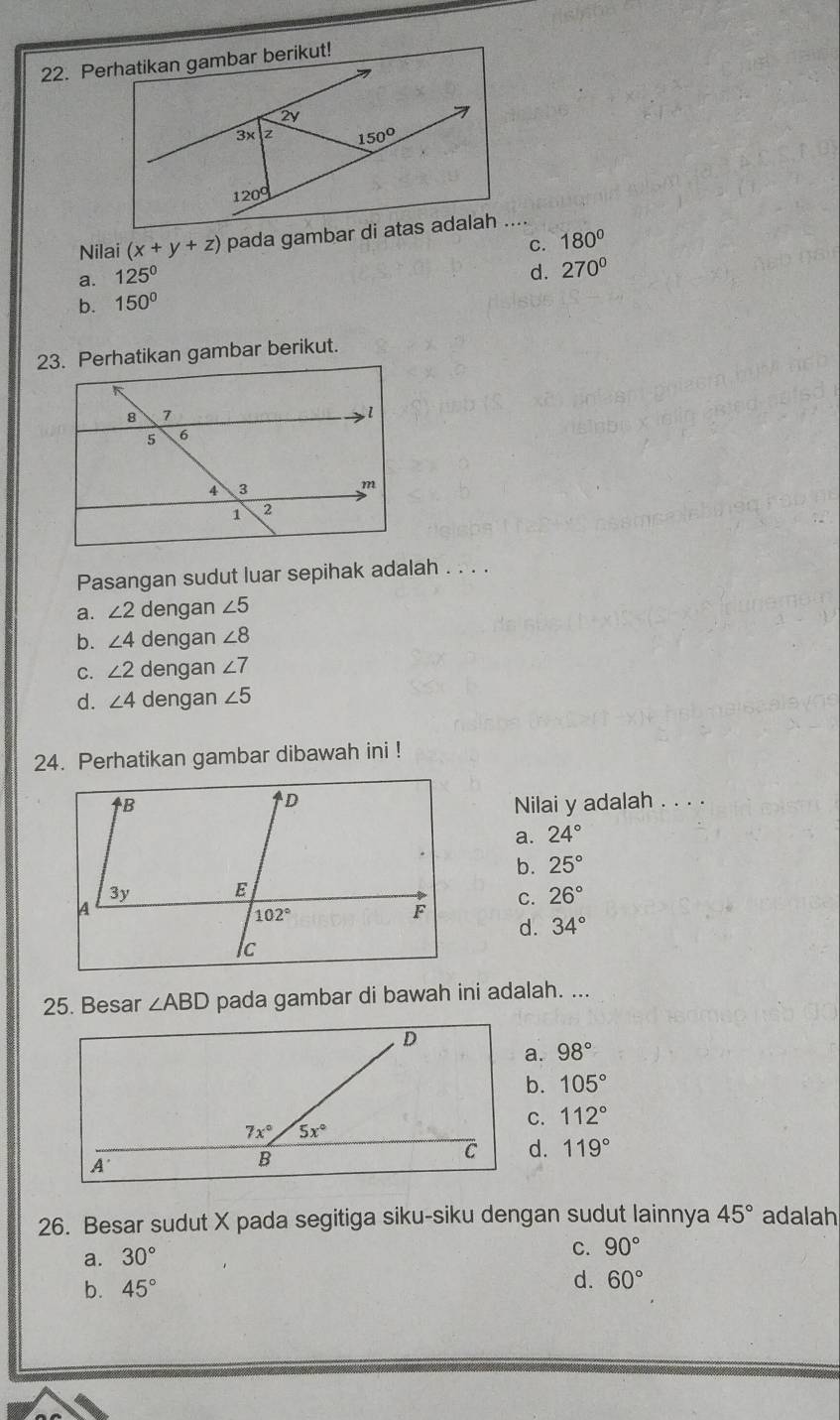 Perhatikan gambar berikut!
2V
3x z 150°
1209
Nilai (x+y+z) pada gambar di atas adalah ....
C. 180°
a. 125°
d. 270^(0°
b. 150^circ)
23. Perhatikan gambar berikut.
Pasangan sudut luar sepihak adalah . . . .
a. ∠ 2 dengan ∠ 5
b. ∠ 4 dengan ∠ 8
C. ∠ 2 dengan ∠ 7
d. ∠ 4 dengan ∠ 5
24. Perhatikan gambar dibawah ini !
Nilai y adalah . . . .
a. 24°
b. 25°
C. 26°
d. 34°
25. Besar ∠ ABD pada gambar di bawah ini adalah. ...
a. 98°
b. 105°
C. 112°
d. 119°
26. Besar sudut X pada segitiga siku-siku dengan sudut lainnya 45° adalah
a. 30°
C. 90°
b. 45°
d. 60°