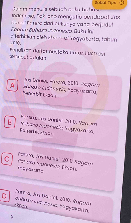 Sobat Tips
Dalam menulis sebuah buku bahasa
Indonesia, Pak jono mengutip pendapat Jos
Daniel Parera dari bukunya yang berjudul
Ragam Bahasa Indonesia. Buku ini
diterbitkan oleh Ekson, di Yogyakarta, tahun
2010.
Penulisan daftar pustaka untuk ilustrasi
tersebut adalah
Jos Daniel, Parera, 2010. Ragam
A Bahasa Indonesia, Yogyakarta,
Penerbit Ekson.
Parera, Jos Daniel; 2010, Ragam
B Bahasa Indonesia, Yogyakarta,
Penerbit Ekson.
cl Parera, Jos Daniel. 2010 Ragam
Bahasa Indonesia, Ekson,
Yogyakarta.
Parera, Jos Daniel. 2010, Ragam
D bahasa Indonesia, Yogyakarta:
Ekson.