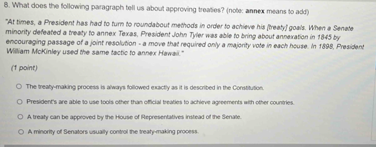 What does the following paragraph tell us about approving treaties? (note: annex means to add)
"At times, a President has had to turn to roundabout methods in order to achieve his [treaty] goals. When a Senate
minority defeated a treaty to annex Texas, President John Tyler was able to bring about annexation in 1845 by
encouraging passage of a joint resolution - a move that required only a majority vote in each house. In 1898, President
William McKinley used the same tactic to annex Hawaii."
(1 point)
The treaty-making process is always followed exactly as it is described in the Constitution.
President's are able to use tools other than official treaties to achieve agreements with other countries.
A treaty can be approved by the House of Representatives instead of the Senate.
A minority of Senators usually control the treaty-making process.