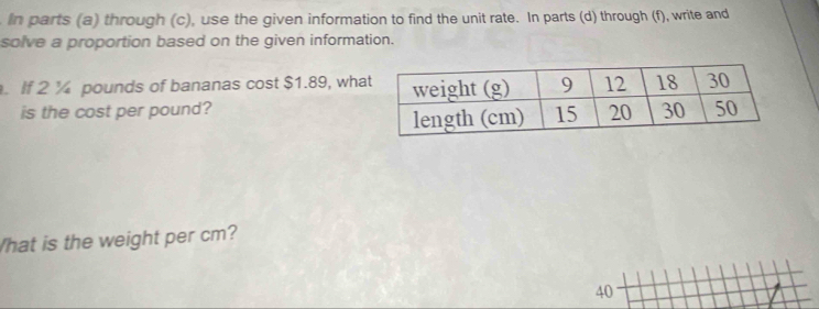 In parts (a) through (c), use the given information to find the unit rate. In parts (d) through (f), write and 
solve a proportion based on the given information. 
. If 2 ¼ pounds of bananas cost $1.89, wha 
is the cost per pound? 
hat is the weight per cm?
40