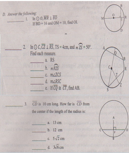 Answer the following:
_
1. ln odot O, overline MR⊥ overline BD
BD=16 and OM=10 , find OI.
_2. Inodot C, overline CZ⊥ overline RS, TS=4cm , and mwidehat ZS=50°. 
Find each measure. 
_
a. RS
_b. mwidehat RZS
_
C. m∠ ZCS
_
d. m∠ RSC
_e. Ifoverline CQ≌ overline CT , find AB. 
_3. overline CD is 10 cm long. How far is overline CD from
the center if the length of the radius is:
_
a. 13 cm
b. 12 cm
__c. 5sqrt(2)cm D
_d. 3sqrt(6)cm